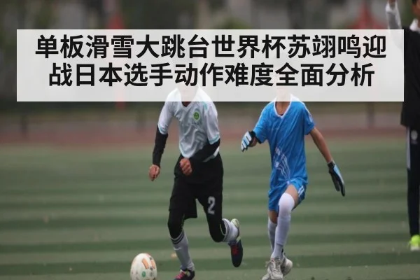 单板滑雪大跳台世界杯苏翊鸣迎战日本选手动作难度全面分析 - c7c7.app